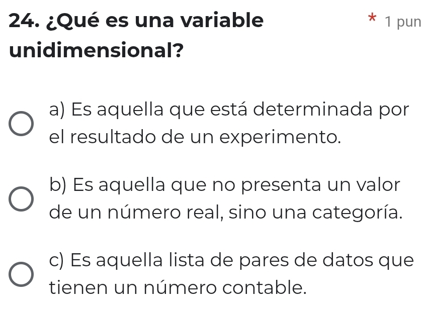 ¿Qué es una variable * 1 pun
unidimensional?
a) Es aquella que está determinada por
el resultado de un experimento.
b) Es aquella que no presenta un valor
de un número real, sino una categoría.
c) Es aquella lista de pares de datos que
tienen un número contable.