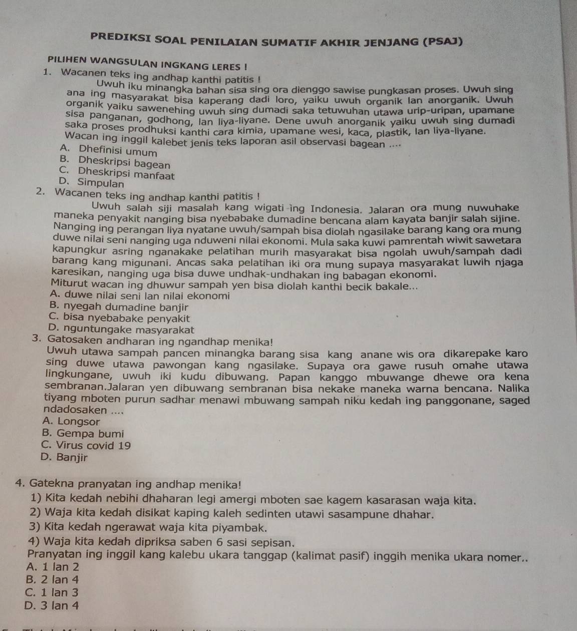 PREDIKSI SOAL PENILAIAN SUMATIF AKHIR JENJANG (PSAJ)
PILIHEN WANGSULAN INGKANG LERES ！
1. Wacanen teks ing andhap kanthi patitis !
Uwuh iku minangka bahan sisa sing ora dienggo sawise pungkasan proses. Uwuh sing
ana ing masyarakat bisa kaperang dadi loro, yaiku uwuh organik Ian anorganik. Uwuh
organik yaiku sawenehing uwuh sing dumadi saka tetuwuhan utawa urip-uripan, upamane
sisa panganan, godhong, Ian liya-liyane. Dene uwuh anorganik yaiku uwuh sing dumadi
saka proses prodhuksi kanthi cara kimia, upamane wesi, kaca, plastik, Ian liya-liyane.
Wacan ing inggil kalebet jenis teks laporan asil observasi bagean ....
A. Dhefinisi umum
B. Dheskripsi bagean
C. Dheskripsi manfaat
D、Simpulan
2. Wacanen teks ing andhap kanthi patitis !
Uwuh salah siji masalah kang wigati ing Indonesia. Jalaran ora mung nuwuhake
maneka penyakit nanging bisa nyebabake dumadine bencana alam kayata banjir salah sijine.
Nanging ing perangan liya nyatane uwuh/sampah bisa diolah ngasilake barang kang ora mung
duwe nilai seni nanging uga nduweni nilai ekonomi. Mula saka kuwi pamrentah wiwit sawetara
kapungkur asring nganakake pelatihan murih masyarakat bisa ngolah uwuh/sampah dadi
barang kang migunani. Ancas saka pelatihan iki ora mung supaya masyarakat luwih njaga
karesikan, nanging uga bisa duwe undhak-undhakan ing babagan ekonomi.
Miturut wacan ing dhuwur sampah yen bisa diolah kanthi becik bakale...
A. duwe nilai seni lan nilai ekonomi
B. nyegah dumadine banjir
C. bisa nyebabake penyakit
D. nguntungake masyarakat
3. Gatosaken andharan ing ngandhap menika!
Uwuh utawa sampah pancen minangka barang sisa kang anane wis ora dikarepake karo
sing duwe utawa pawongan kang ngasilake. Supaya ora gawe rusuh omahe utawa
lingkungane, uwuh iki kudu dibuwang. Papan kanggo mbuwange dhewe ora kena
sembranan.Jalaran yen dibuwang sembranan bisa nekake maneka warna bencana. Nalika
tiyang mboten purun sadhar menawi mbuwang sampah niku kedah ing panggonane, saged
ndadosaken ....
A. Longsor
B. Gempa bumi
C. Virus covid 19
D. Banjir
4. Gatekna pranyatan ing andhap menika!
1) Kita kedah nebihi dhaharan legi amergi mboten sae kagem kasarasan waja kita.
2) Waja kita kedah disikat kaping kaleh sedinten utawi sasampune dhahar.
3) Kita kedah ngerawat waja kita piyambak.
4) Waja kita kedah dipriksa saben 6 sasi sepisan.
Pranyatan ing inggil kang kalebu ukara tanggap (kalimat pasif) inggih menika ukara nomer..
A. 1 lan 2
B. 2 Ian 4
C. 1 lan 3
D. 3 Ian 4