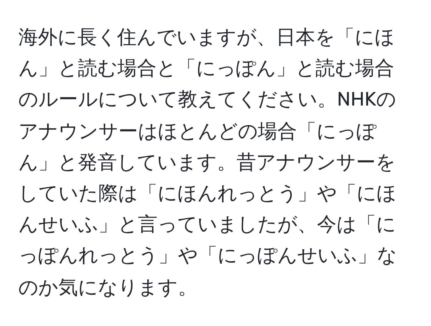 海外に長く住んでいますが、日本を「にほん」と読む場合と「にっぽん」と読む場合のルールについて教えてください。NHKのアナウンサーはほとんどの場合「にっぽん」と発音しています。昔アナウンサーをしていた際は「にほんれっとう」や「にほんせいふ」と言っていましたが、今は「にっぽんれっとう」や「にっぽんせいふ」なのか気になります。