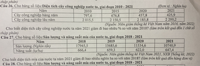 thập phân) 
Câu 26. Cho bảng số liệu:Diện tích cây công nghiệp nước ta, giai đoạn 2010 - 2021 (Đơn vị : Nghìn hạ) 
(Nguồn: Niên giám thống kê Việt Nam năm 2016, năm 2022) 
Cho biết diện tích cây công nghiệp nước ta năm 2021 giảm đi bao nhiêu % so với năm 2010? (làm tròn kết quả đến 1 chữ số 
thập phân) 
(Nguồn: Niên giám thống kê Việt Nam 2021, NXB Thống kê, 2022) 
Cho biết diện tích mía của nước ta năm 2021 giảm đi bao nhiêu nghìn ha so với năm 2018? (làm tròn kết quả đến hàng đơn vị) 
Câu 28. Cho bảng số liệu:Sân lượng và năng suất mía của nước ta, giai đoạn 2018 - 2021