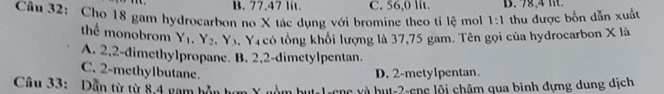 B. 77,47 lit. C. 56,0 lít. D. 7,4
Câu 32: Cho 18 gam hydrocarbon no X tác dụng với bromine theo tỉ lệ moll thu được bốn dẫn xuất 1:1
thể monobrom Y_1, Y_2, Y_3.` Y có tổng khối lượng là 37,75 gam. Tên gọi của hydrocarbon X là
A. 2, 2 -dimethylpropane. B. 2, 2 -dimetylpentan.
C. 2 -methylbutane. D. 2 -metylpentan.
Câu 33: Dẫn từ từ 8.4 nam hân hơn Ý nàm but -1 -ene và but -2 -ene lôi châm qua bình dựng dung dịch