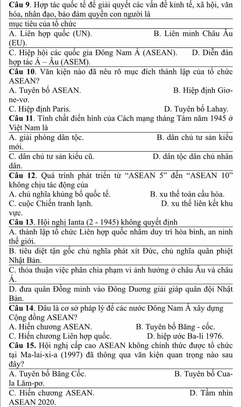 Hợp tác quốc tế để giải quyết các vấn đề kinh tế, xã hội, văn
hóa, nhân đạo, bảo đảm quyền con người là
mục tiêu của tổ chức
A. Liên hợp quốc (UN). B. Liên minh Châu overline hat Au
(EU).
_
C. Hiệp hội các quốc gia Đông Nam Á (ASEAN). D. Diễn đàn
hợp tác Á - Âu (ASEM).
_
Câu 10. Văn kiện nào đã nêu rõ mục đích thành lập của tô chức
ASEAN?
A. Tuyên bố ASEAN. B. Hiệp định Giơ-
ne-vơ.
C. Hiệp định Paris. D. Tuyên bố Lahay.
Câu 11. Tính chất điển hình của Cách mạng tháng Tám năm 1945 ở
Việt Nam là
_
A. giải phóng dân tộc. B. dân chủ tư sản kiểu
mới.
_
C. dân chủ tư sản kiều cũ. D. dân tộc dân chủ nhân
dân.
_
_
Câu 12. Quá trình phát triển từ “ASEAN 5” đến “ASEAN overline 10''
không chịu tác động của
A. chủ nghĩa khủng bố quốc tế. B. xu thế toàn cầu hóa.
C. cuộc Chiến tranh lạnh. D. xu thế liên kết khu
vực.
Câu 13. Hội nghị Ianta (2 - 1945) không quyết định_
A. thành lập tổ chức Liên hợp quốc nhằm duy trì hòa bình, an ninh
thế giới._
B. tiêu diệt tận gốc chủ nghĩa phát xít Đức, chủ nghĩa quân phiệt
_
Nhật Bản.
C. thỏa thuận việc phân chia phạm vi ảnh hưởng ở châu Âu và châu
_
A.
D. đưa quân Đồng minh vào Đông Duơng giải giáp quân đội Nhật
_
Bản.
Câu 14. Đâu là cơ sở pháp lý để các nước Đông Nam Á xây dựng
Cộng đồng ASEAN?
A. Hiến chương ASEAN. B. Tuyên bố Băng - cốc.
C. Hiến chương Liên hợp quốc. D. hiệp ước Ba-li 1976.
Câu 15. Hội nghị cấp cao ASEAN không chính thức được tổ chức
tại Ma-lai-xi-a (1997) đã thông qua văn kiện quan trọng nào sau
đây?
_
A. Tuyên bố Băng Cốc. B. Tuyên bố Cua-
la Lăm-pơ._
_
C. Hiến chương ASEAN. D. Tầm nhìn
ASEAN 2020.