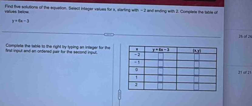 Find five solutions of the equation. Select integer values for x, starting with -2 and ending with 2. Complete the table of
values below.
y=6x-3
26 of 26
Complete the table to the right by typing an integer for the
first input and an ordered pair for the second input.
21 of 21
.