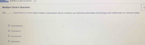 off 13 Concepts completed
Multiple Choice Question
A(n)_ organization is a fluid, highly adaptive organization whose members are linked by information technology and collaborate on common tasks
boundaryless
centralized
mechanistic
adjustable