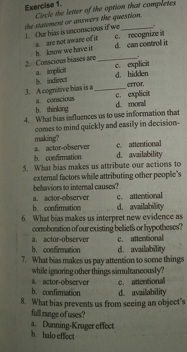 Circle the letter of the option that completes
the statement or answers the question.
1. Our bias is unconscious if we_
.
a. are not aware of it c. recognize it
b. know we have it d. can control it
2. Conscious biases are_
.
a. implicit c. explicit
d. hidden
b. indirect
3. A cognitive bias is a _error.
a. conscious c. explicit
b. thinking d. moral
4. What bias influences us to use information that
comes to mind quickly and easily in decision-
making?
a. actor-observer c. attentional
b. confirmation d. availability
5. What bias makes us attribute our actions to
external factors while attributing other people’s
behaviors to internal causes?
a. actor-observer c. attentional
b. confirmation d. availability
6. What bias makes us interpret new evidence as
corroboration of our existing beliefs or hypotheses?
a. actor-observer c. attentional
b. confirmation d. availability
7. What bias makes us pay attention to some things
while ignoring other things simultaneously?
a. actor-observer c. attentional
b. confirmation d. availability
8. What bias prevents us from seeing an object’s
full range of uses?
a. Dunning-Kruger effect
b. halo effect