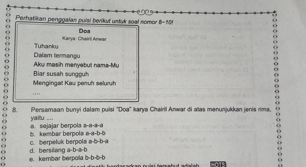 Perhatikan penggalan puisi berikut untuk soal nomor 8-10!
Doa
Karya: Chairil Anwar
Tuhanku
Dalam termangu
Aku masih menyebut nama-Mu
Biar susah sungguh
Mengingat Kau penuh seluruh
8. Persamaan bunyi dalam puisi “Doa” karya Chairil Anwar di atas menunjukkan jenis rima,
yaitu ....
a. sejajar berpola a-a-a-a
b. kembar berpola a-a-b-b
c. berpeluk berpola a-b-b-a
d. bersilang a-b-a-b
e. kembar berpola b-b-b-b
desorken puiçi tersobut adelob HOTS