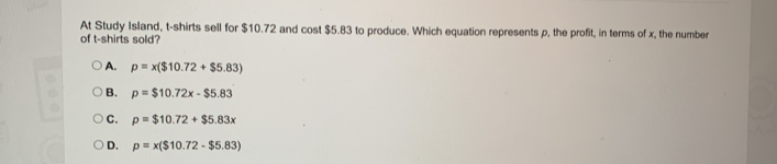 At Study Island, t-shirts sell for $10.72 and cost $5.83 to produce. Which equation represents p, the profit, in terms of x, the number
of t-shirts sold?
A. p=x($10.72+$5.83)
B. p=$10.72x-$5.83
C. p=$10.72+$5.83x
D. p=x($10.72-$5.83)