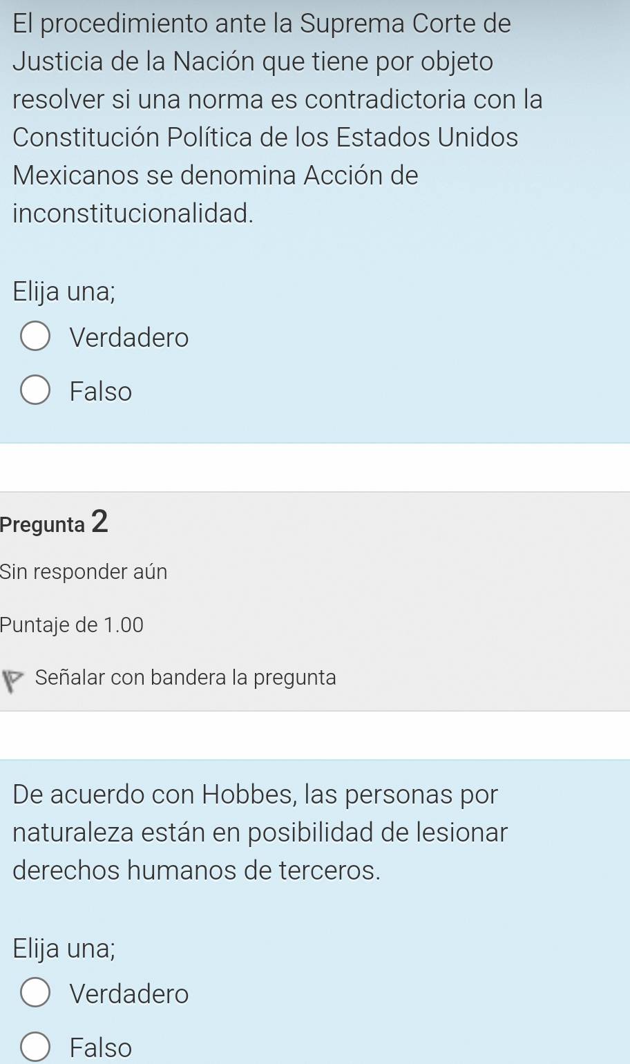 El procedimiento ante la Suprema Corte de
Justicia de la Nación que tiene por objeto
resolver si una norma es contradictoria con la
Constitución Política de los Estados Unidos
Mexicanos se denomina Acción de
inconstitucionalidad.
Elija una;
Verdadero
Falso
Pregunta 2
Sin responder aún
Puntaje de 1.00
Señalar con bandera la pregunta
De acuerdo con Hobbes, las personas por
naturaleza están en posibilidad de lesionar
derechos humanos de terceros.
Elija una;
Verdadero
Falso