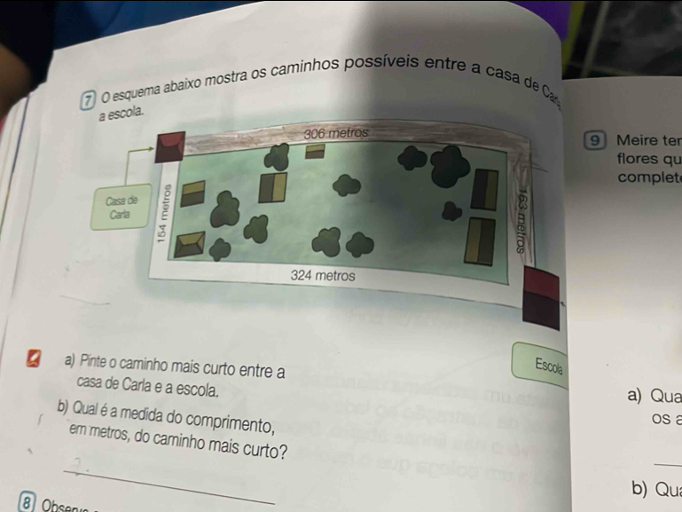 esquema abaixo mostra os caminhos possíveis entre a casa de Ca 
a escola. 
9 Meire ter 
flores qu 
complet 
Escola 
I a) Pinte o caminho mais curto entre a a) Qua 
casa de Carla e a escola. 
b) Qual é a medida do comprimento, 
os a 
_ 
_ 
em metros, do caminho mais curto? 
b) Qu