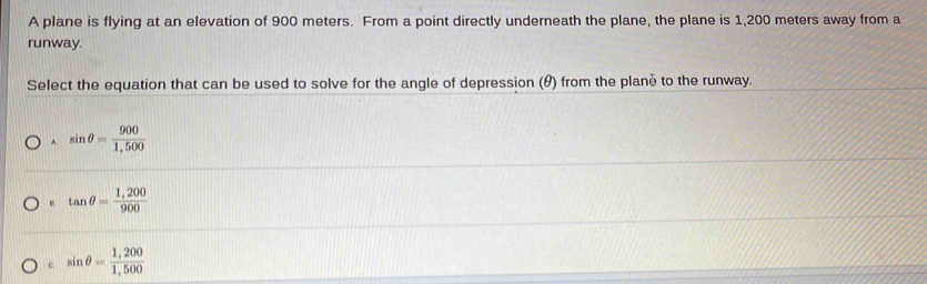 A plane is flying at an elevation of 900 meters. From a point directly underneath the plane, the plane is 1,200 meters away from a
runway.
Select the equation that can be used to solve for the angle of depression (θ) from the plané to the runway.
^ sin θ = 900/1,500 
tan θ = (1,200)/900 
c sin θ = (1,200)/1,500 