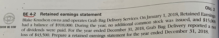 Obj. 2 
BE 4-2 Retained earnings statement 
Blake Knudson owns and operates Grab Bag Delivery Services. On January 1, 2018, Retained Earnings 
had a balance of $918,000. During the year, no additional common stock was issued, and $15,000
SHOW ME HOW of dividends were paid. For the year ended December 31, 2018, Grab Bag Delivery reported a net 
loss of $43,500. Prepare a retained earnings statement for the year ended December 31, 2018.