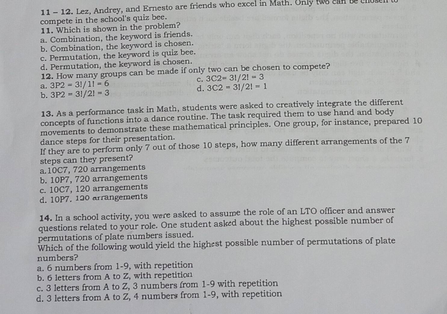 11 - 12. Lez, Andrey, and Ernesto are friends who excel in Math. Only two can be clos
compete in the school's quiz bee.
11. Which is shown in the problem?
a. Combination, the keyword is friends.
b. Combination, the keyword is chosen.
c. Permutation, the keyword is quiz bee.
d. Permutation, the keyword is chosen.
12. How many groups can be made if only two can be chosen to compete?
c. 3C2=3!/2!=3
a. 3P2=3!/1!=6
d. 3C2=3!/2!=1
b. 3P2=3!/2!=3
13. As a performance task in Math, students were asked to creatively integrate the different
concepts of functions into a dance routine. The task required them to use hand and body
movements to demonstrate these mathematical principles. One group, for instance, prepared 10
dance steps for their presentation.
If they are to perform only 7 out of those 10 steps, how many different arrangements of the 7
steps can they present?
a. 10C7, 720 arrangements
b. 10P7, 720 arrangements
c. 10C7, 120 arrangements
d. 10P7. 120 arrangements
14. In a school activity, you were asked to assume the role of an LTO officer and answer
questions related to your role. One student asked about the highest possible number of
permutations of plate numbers issued.
Which of the following would yield the highest possible number of permutations of plate
numbers?
a. 6 numbers from 1-9, with repetition
b. 6 letters from A to Z, with repetition
c. 3 letters from A to Z, 3 numbers from 1-9 with repetition
d. 3 letters from A to Z, 4 numbers from 1-9, with repetition