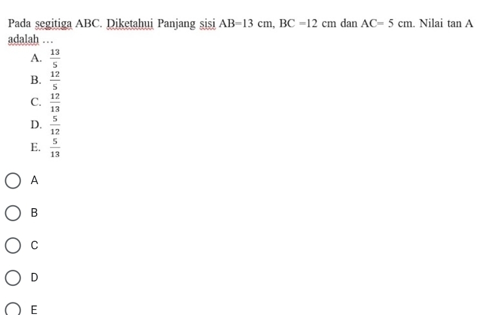 Pada segitiga ABC. Diketahui Panjang sisi AB=13cm, BC=12cm dan AC=5cm. Nilai tan A
adalah …
A.  13/5 
B.  12/5 
C.  12/13 
D.  5/12 
E.  5/13 
A
B
C
D
E