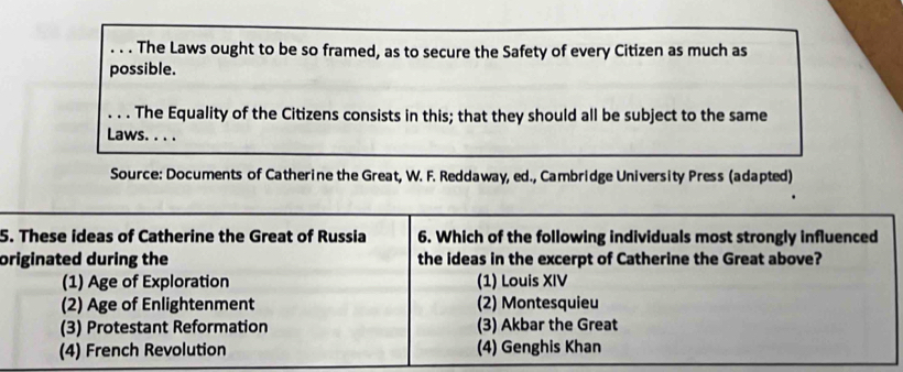 The Laws ought to be so framed, as to secure the Safety of every Citizen as much as
possible.
. . . The Equality of the Citizens consists in this; that they should all be subject to the same
Laws. . . .
Source: Documents of Catherine the Great, W. F. Reddaway, ed., Cambridge University Press (adapted)
5. These ideas of Catherine the Great of Russia 6. Which of the following individuals most strongly influenced
originated during the the ideas in the excerpt of Catherine the Great above?
(1) Age of Exploration (1) Louis XIV
(2) Age of Enlightenment (2) Montesquieu
(3) Protestant Reformation (3) Akbar the Great
(4) French Revolution (4) Genghis Khan