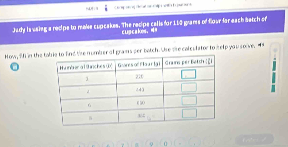 M2[L Comparing Relationships with Equations 
Judy is using a recipe to make cupcakes. The recipe calls for 110 grams of flour for each batch of 
cupcakes. 
Now, fill in the tumber of grams per batch. Use the calculator to help you solve. “ 
i 
7