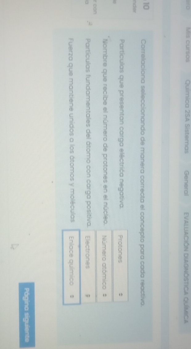 aro Mis cursos Química 2SA Sistemas General EVALUACIÓN DIAGNÓSTICA QUíMiCA 
10 Correlaciona seleccionando de manera correcta el concepto para cada reactivo. 
nder 
Partículas que presentan carga eléctrića negativa. Protones 
e 
Nombre que recibe el número de protones en el núcleo. Número atómico # 
r can 
Partículas fundamentales del átomo con carga positiva. 
a Electrones 
Fuerza que mantiene unidos a los átomos y moléculas Enlace químico # 
Página siguiente