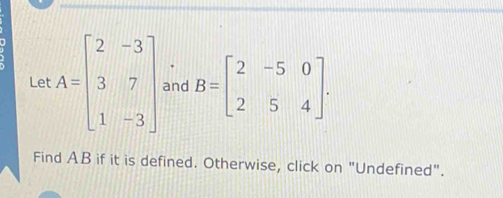 Let A=beginbmatrix 2&-3 3&7 1&-3endbmatrix and B=beginbmatrix 2&-5&0 2&5&4endbmatrix ·
Find AB if it is defined. Otherwise, click on "Undefined".