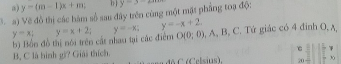 a) y=(m-1)x+m b) y=3-em
3. a) Vẽ đồ thị các hàm số sau đây trên cùng một mặt phẳng toạ độ:
y=x; y=x+2 y=-x. y=-x+2, , A, B, C. Tứ giác có 4 đỉnh O, A,
b) Bốn đồ thị nói trên cất nhau tại các điểm O(0;0)
B, C là hình gì? Giải thích.
C
đô C ( Celsius). 20 = 
70