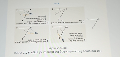 Put the steps for constructing the bisector of angle XYZ in the 
correct order. 
g With the tig of a pair of compasses at I, draw an 
A Place the tip of the rempicies where your x
ars crow E f. 
middle of the angle. Graw as al in h
Y 7
Y - 1 Dsaw a line from the point where the arcs mret Without changing the width of the compesses. 
place the tip where year frst 
to Y.an tt e s 
previous art. Dany an and which cresses your 
Y - 2 
fusrn