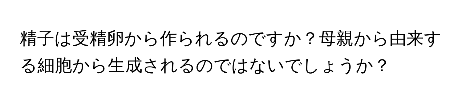 精子は受精卵から作られるのですか？母親から由来する細胞から生成されるのではないでしょうか？