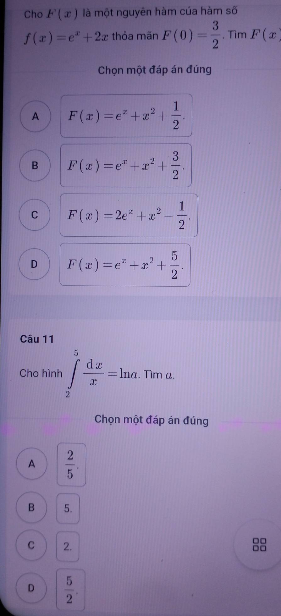 Cho F(x) là một nguyên hàm cúa hàm số
f(x)=e^x+2x thỏa mãn F(0)= 3/2 .  3/2 .TimF(x)
Chọn một đáp án đúng
A F(x)=e^x+x^2+ 1/2 .
B F(x)=e^x+x^2+ 3/2 .
C F(x)=2e^x+x^2- 1/2 .
D F(x)=e^x+x^2+ 5/2 . 
Câu 11
Cho hình ∈tlimits _2^(5frac dx)x=ln a. . Tìm a.
Chọn một đáp án đúng
A  2/5 .
B 5.
C 2.
□□
□□
D  5/2 .