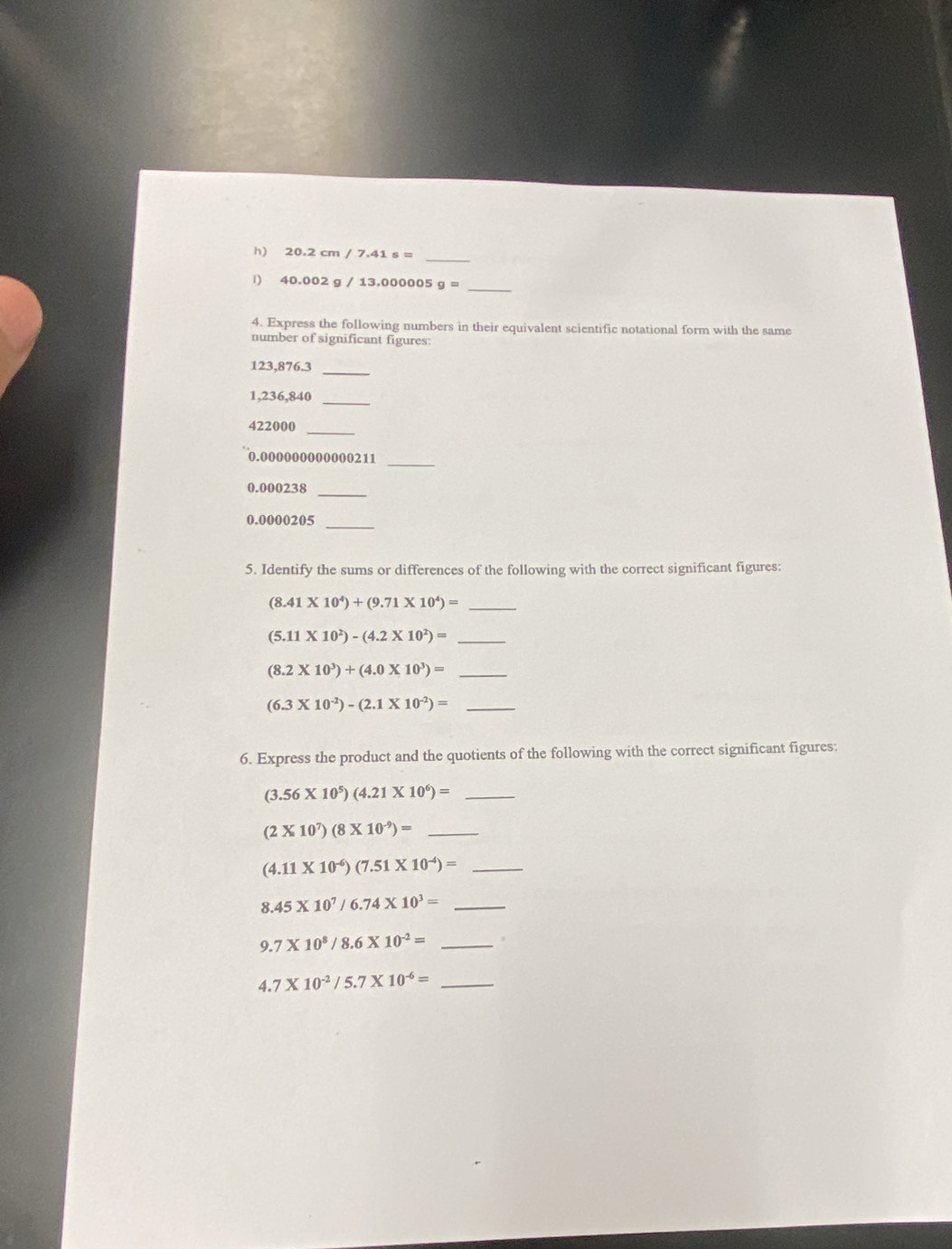 20.2cm/7.41s= _ 
_ 
1) 40.002g/13.000005 g=
4. Express the following numbers in their equivalent scientific notational form with the same 
number of significant figures:
123,876.3
_
1,236,840 _ 
_
422000
_
0.000000000000211
0.000238 _
0.0000205 _ 
5. Identify the sums or differences of the following with the correct significant figures:
(8.41* 10^4)+(9.71* 10^4)=
_
(5.11* 10^2)-(4.2* 10^2)= _
(8.2* 10^3)+(4.0* 10^3)= _
(6.3* 10^(-2))-(2.1* 10^(-2))= _ 
6. Express the product and the quotients of the following with the correct significant figures: 
_ (3.56* 10^5)(4.21* 10^6)=
_ (2* 10^7)(8* 10^(-9))=
_ (4.11* 10^(-6))(7.51* 10^(-4))=
_ 8.45* 10^7/6.74* 10^3=
_ 9.7* 10^8/8.6* 10^(-2)=
4 1 .7* 10^(-2)/5.7* 10^(-6)= _