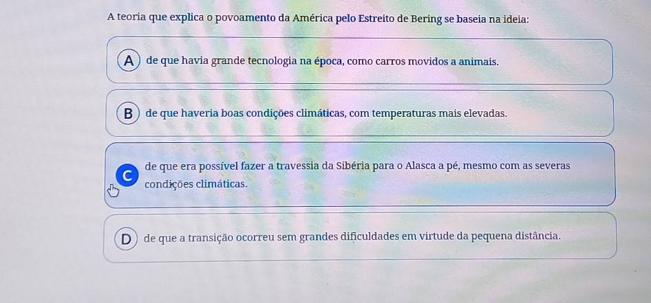 A teoria que explica o povoamento da América pelo Estreito de Bering se baseia na ideia:
A ) de que havia grande tecnologia na época, como carros movidos a animais.
B ) de que haveria boas condições climáticas, com temperaturas mais elevadas.
de que era possível fazer a travessia da Sibéria para o Alasca a pé, mesmo com as severas
condições climáticas.
D) de que a transição ocorreu sem grandes dificuldades em virtude da pequena distância.