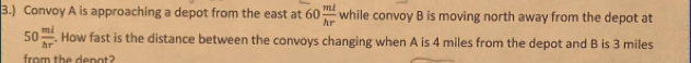 3.) Convoy A is approaching a depot from the east at 60 ml/hr  while convoy B is moving north away from the depot at
50 mi/hr^2 . How fast is the distance between the convoys changing when A is 4 miles from the depot and B is 3 miles
from the depot?