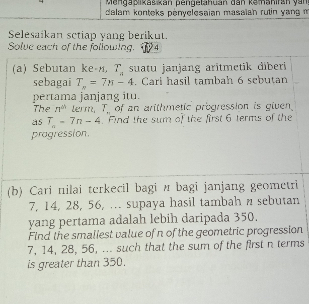 Mengaplikasikan pengetahuan dan kemahiran yan 
dalam konteks penyelesaian masalah rutin yang m 
Selesaikan setiap yang berikut. 
Solve each of the following. 14 
(a) Sebutan ke -n, T_n suatu janjang aritmetik diberi 
sebagai T_n=7n-4. Cari hasil tambah 6 sebutan 
pertama janjang itu. 
The n^(th) term, T_n of an arithmetic progression is given 
as T_n=7n-4. Find the sum of the first 6 terms of the 
progression. 
(b) Cari nilai terkecil bagi n bagi janjang geometri
7, 14, 28, 56, ... supaya hasil tambah n sebutan 
yang pertama adalah lebih daripada 350. 
Find the smallest value of n of the geometric progression
7, 14, 28, 56, ... such that the sum of the first n terms 
is greater than 350.