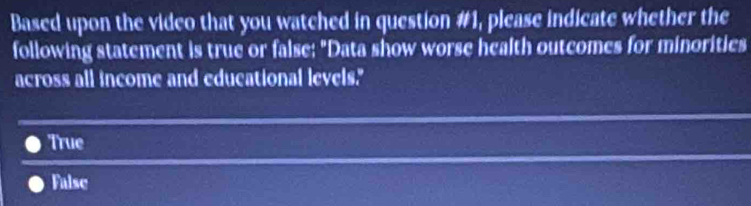 Based upon the video that you watched in question #1, please indicate whether the
following statement is true or false: "Data show worse health outcomes for minorities
across all income and educational levels."
True
False