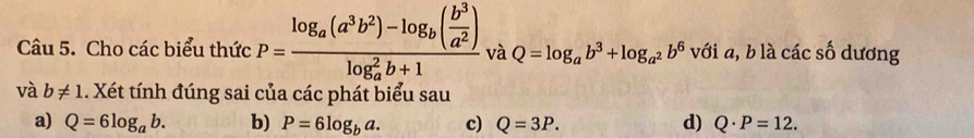 Cho các biểu thức P=frac log _a(a^3b^2)-log _b( b^3/a^2 )(log _a)^2b+1 và Q=log _ab^3+log _a^2b^6 với a, b là các số dương
và b!= 1 1. Xét tính đúng sai của các phát biểu sau
a) Q=6log _ab. b) P=6log _ba. c) Q=3P. d) Q· P=12.