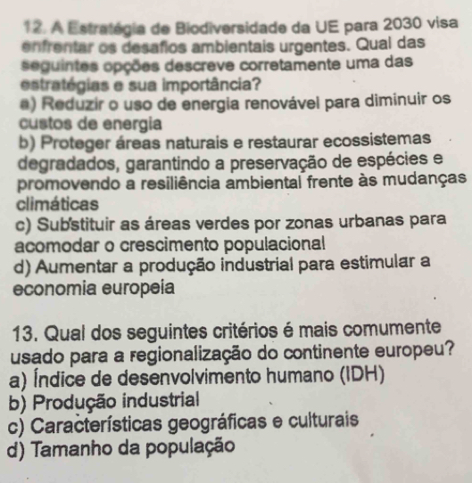 A Estratégia de Biodiversidade da UE para 2030 visa
enfrentar os desafios ambientais urgentes. Qual das
seguintes opções descreve corretamente uma das
estratégias e sua importância?
a) Reduzir o uso de energia renovável para diminuir os
custos de energía
b) Proteger áreas naturais e restaurar ecossistemas
degradados, garantindo a preservação de espécies e
promovendo a resiliência ambiental frente às mudanças
climáticas
c) Substituir as áreas verdes por zonas urbanas para
acomodar o crescimento populacional
d) Aumentar a produção industrial para estimular a
economia europeía
13. Qual dos seguintes critérios é mais comumente
usado para a regionalização do continente europeu?
a) Índice de desenvolvimento humano (IDH)
b) Produção industrial
c) Características geográficas e culturais
d) Tamanho da população