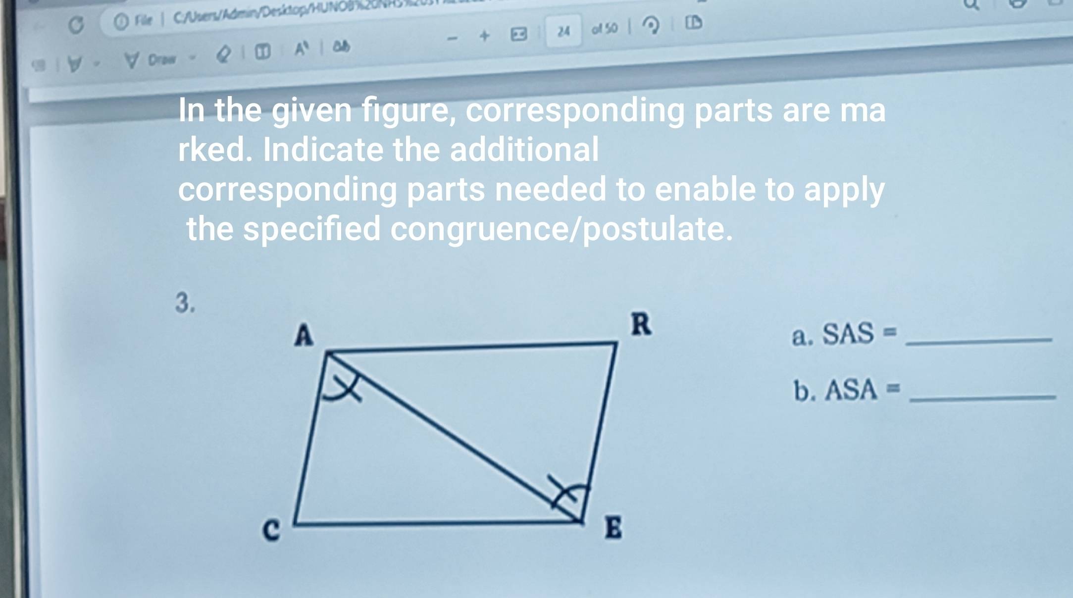 File C:/Users/Admin/Desktop/HUNO2NR 
4 
24 of 50 
Draw 
In the given figure, corresponding parts are ma 
rked. Indicate the additional 
corresponding parts needed to enable to apply 
the specified congruence/postulate. 
3. 
a. SAS= _ 
b. ASA= _