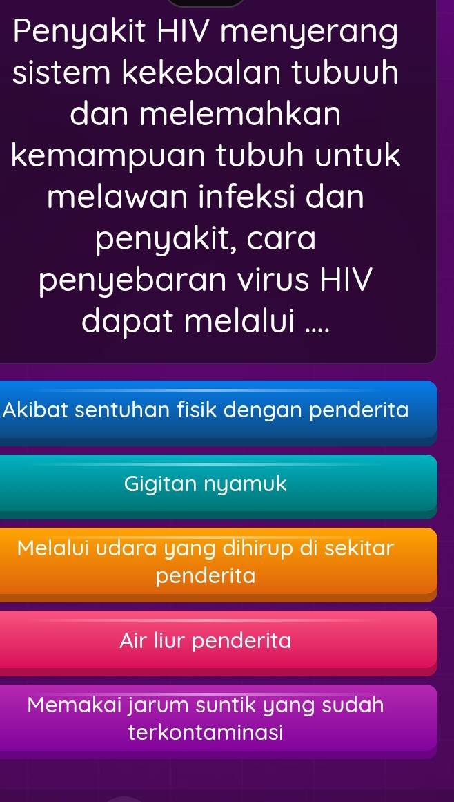 Penyakit HIV menyerang
sistem kekebalan tubuuh
dan melemahkan
kemampuan tubuh untuk
melawan infeksi dan
penyakit, cara
penyebaran virus HIV
dapat melalvi ....
Akibat sentuhan fisik dengan penderita
Gigitan nyamuk
Melalui udara yang dihirup di sekitar
penderita
Air liur penderita
Memakai jarum suntik yang sudah
terkontaminasi