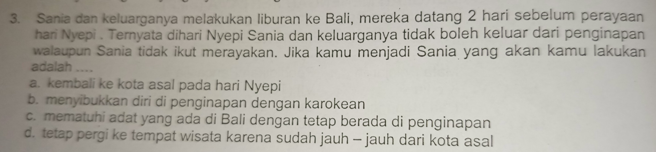 Sania dan keluarganya melakukan liburan ke Bali, mereka datang 2 hari sebelum perayaan
hari Nyepi . Ternyata dihari Nyepi Sania dan keluarganya tidak boleh keluar dari penginapan
walaupun Sania tidak ikut merayakan. Jika kamu menjadi Sania yang akan kamu lakukan
adalah ....
a. kembali ke kota asal pada hari Nyepi
b. menyibukkan diri di penginapan dengan karokean
c. mematuhi adat yang ada di Bali dengan tetap berada di penginapan
d. tetap pergi ke tempat wisata karena sudah jauh - jauh dari kota asal