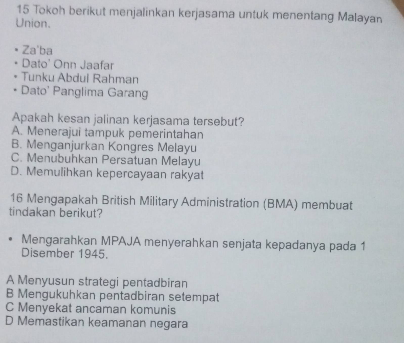 Tokoh berikut menjalinkan kerjasama untuk menentang Malayan
Union.
Za'ba
Dato' Onn Jaafar
Tunku Abdul Rahman
Dato' Panglima Garang
Apakah kesan jalinan kerjasama tersebut?
A. Menerajui tampuk pemerintahan
B. Menganjurkan Kongres Melayu
C. Menubuhkan Persatuan Melayu
D. Memulihkan kepercayaan rakyat
16 Mengapakah British Military Administration (BMA) membuat
tindakan berikut?
Mengarahkan MPAJA menyerahkan senjata kepadanya pada 1
Disember 1945.
A Menyusun strategi pentadbiran
B Mengukuhkan pentadbiran setempat
C Menyekat ancaman komunis
D Memastikan keamanan negara