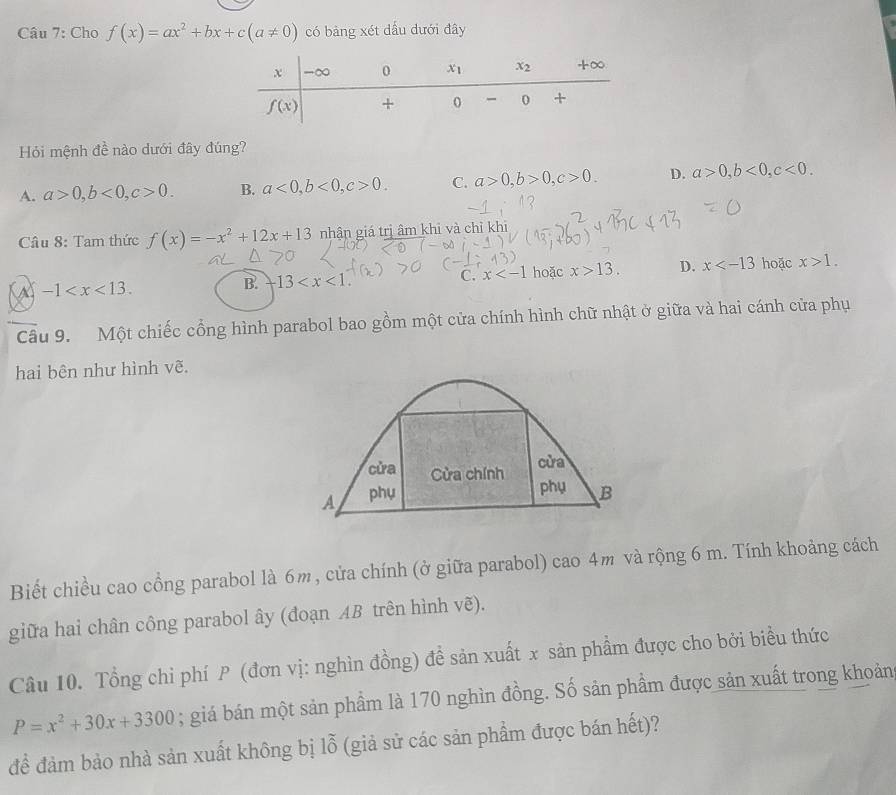 Cho f(x)=ax^2+bx+c(a!= 0) có bảng xét dấu dưới đây
Hỏi mệnh đề nào dưới đây đúng?
A. a>0,b<0,c>0. B. a<0,b<0,c>0. C. a>0,b>0,c>0. D. a>0,b<0,c<0.
Câu 8: Tam thức f(x)=-x^2+12x+13 nhận giá trị âm khi và chỉ khi
-1
B. 13 C. x hoặc x>13. D. x hoặc x>1.
Cầu 9. Một chiếc cổng hình parabol bao gồm một cửa chính hình chữ nhật ở giữa và hai cánh cửa phụ
hai bên như hình vẽ.
cửa
cửa Cửa chính phụ
A phụ B
Biết chiều cao cổng parabol là 6m, cửa chính (ở giữa parabol) cao 4m và rộng 6 m. Tính khoảng cách
giữa hai chân công parabol ây (đoạn AB trên hình vẽ).
Câu 10. Tổng chi phí P (đơn vị: nghìn đồng) đề sản xuất x sản phẩm được cho bởi biểu thức
P=x^2+30x+3300; giá bán một sản phẩm là 170 nghìn đồng. Số sản phầm được sản xuất trong khoản
để đảm bảo nhà sản xuất không bị lỗ (giả sử các sản phẩm được bán hết)?