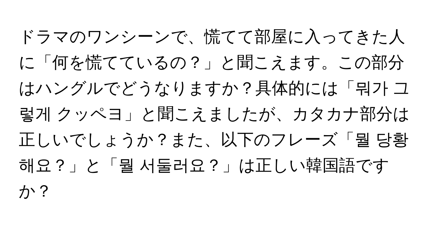 ドラマのワンシーンで、慌てて部屋に入ってきた人に「何を慌てているの？」と聞こえます。この部分はハングルでどうなりますか？具体的には「뭐가 그렇게 クッペヨ」と聞こえましたが、カタカナ部分は正しいでしょうか？また、以下のフレーズ「뭘 당황해요？」と「뭘 서둘러요？」は正しい韓国語ですか？