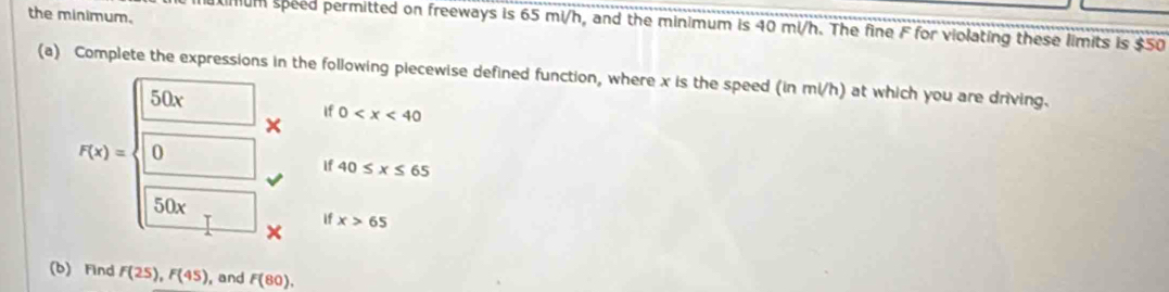 the minimum. 
mum speed permitted on freeways is 65 mi/h, and the minimum is 40 mi/h. The fine F for violating these limits is $50
(a) Complete the expressions in the following piecewise defined function, where x is the speed (in mi/h) at which you are driving.
50x
If 0
F(x)= 0
If 40≤ x≤ 65
50x
if x>65
(b) Find F(25), F(45) , and F(80).