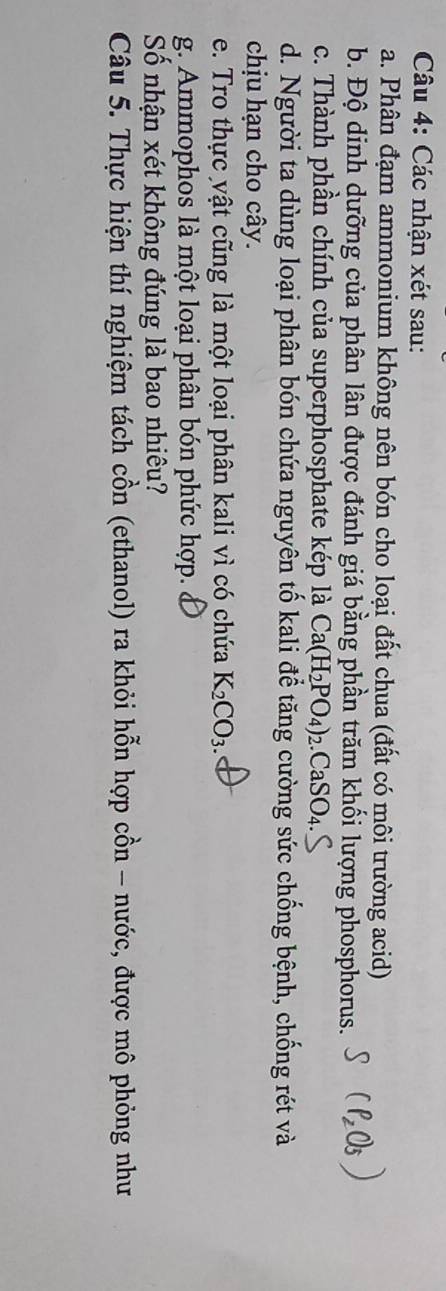 Các nhận xét sau: 
a. Phân đạm ammonium không nên bón cho loại đất chua (đất có môi trường acid) 
b. Độ dinh dưỡng của phân lân được đánh giá bằng phần trăm khối lượng phosphorus. 
c. Thành phần chính của superphosphate kép là Ca(H_2PO_4)_2.CaSO_4. 
d. Người ta dùng loại phân bón chứa nguyên tố kali để tăng cường sức chống bệnh, chống rét và 
chịu hạn cho cây. 
e. Tro thực vật cũng là một loại phân kali vì có chứa K_2CO_3. 
g. Ammophos là một loại phân bón phức hợp. 
Số nhận xét không đúng là bao nhiêu? 
Câu 5. Thực hiện thí nghiệm tách cồn (ethanol) ra khỏi hỗn hợp cồn - nước, được mô phỏng như