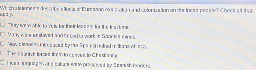 Which statements describe effects of European exploration and colonization on the Incan people? Check all that
apply.
They were able to vote for their leaders for the first time.
Many were enslaved and forced to work in Spanish mines.
New diseases introduced by the Spanish killed millions of Inca.
The Spanish forced them to convert to Christianity.
Incan languages and culture were preserved by Spanish leaders.