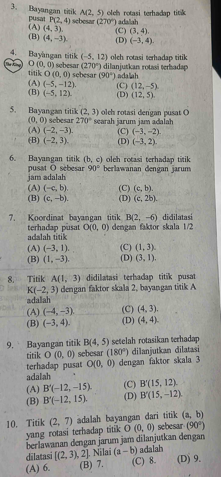 Bayangan titik A(2,5) oleh rotasi terhadap titik
pusat P(2,4) sebesar (270°) adalah
(A) (4,3).
(C) (3,4).
(B) (4,-3).
(D) (-3,4).
4. Bayangan titik (-5,12) oleh rotasi terhadap titik
The King O(0,0) sebesar (270°) dilanjutkan rotasi terhadap
titik O (0,0) sebesar (90°) adalah
(A) (-5,-12). (C) (12,-5).
(B) (-5,12). (D) (12,5).
5. Bayangan titik (2,3) oleh rotasi dengan pusat O
(0,0) sebesar 270° searah jarum jam adalah
(A) (-2,-3). (C) (-3,-2).
(B) (-2,3). (D) (-3,2).
6. Bayangan titik (b,c) oleh rotasi terhadap titik
pusat O sebesar 90° berlawanan dengan jarum
jam adalah
(A) (-c,b). (C) (c,b).
(B) (c,-b). (D) (c,2b).
7. Koordinat bayangan titik B(2,-6) didilatasi
terhadap pusat O(0,0) dengan faktor skala 1/2
adalah titik
(A) (-3,1). (C) (1,3).
(B) (1,-3). (D) (3,1).
8. Titik A(1,3) didilatasi terhadap titik pusat
K(-2,3) dengan faktor skala 2, bayangan titik A
adalah
(A) (-4,-3). (C) (4,3).
(B) (-3,4). (D) (4,4).
9. Bayangan titik B(4,5) setelah rotasikan terhadap
titik O(0,0) sebesar (180°) dilanjutkan dilatasi
terhadap pusat O(0,0) dengan faktor skala 3
adalah
(A) B'(-12,-15). (C) B'(15,12).
(D)
(B) B'(-12,15). B'(15,-12).
10. Titik (2,7) adalah bayangan dari titik (a,b)
yang rotasi terhadap titik O(0,0) sebesar (90°)
berlawanan dengan jarum jam dilanjutkan dengan
dilatasi [(2,3) , 2]. Nilai (a-b) adalah
(A) 6. (B) 7. (C) 8. (D) 9.