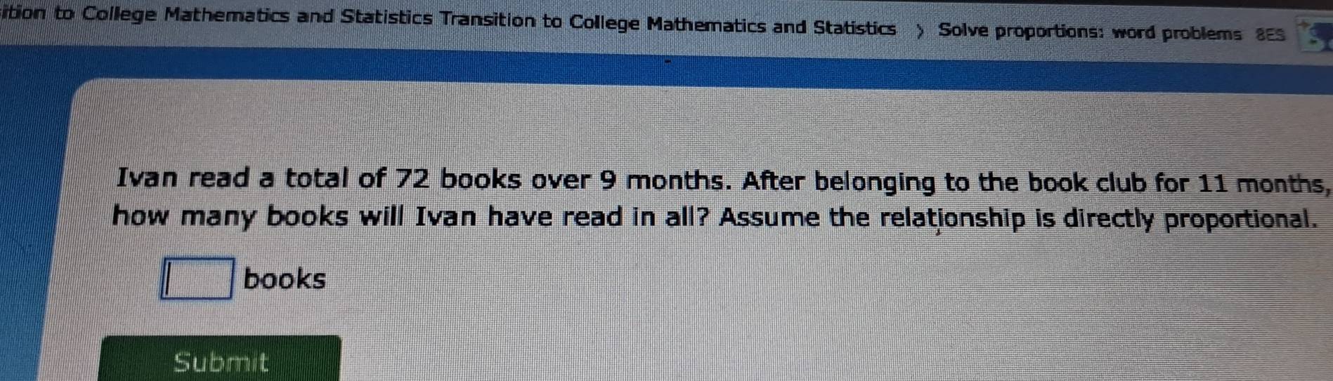 sition to College Mathematics and Statistics Transition to College Mathematics and Statistics ) Solve proportions: word problems 8ES 
Ivan read a total of 72 books over 9 months. After belonging to the book club for 11 months, 
how many books will Ivan have read in all? Assume the relationship is directly proportional. 
books 
Submit