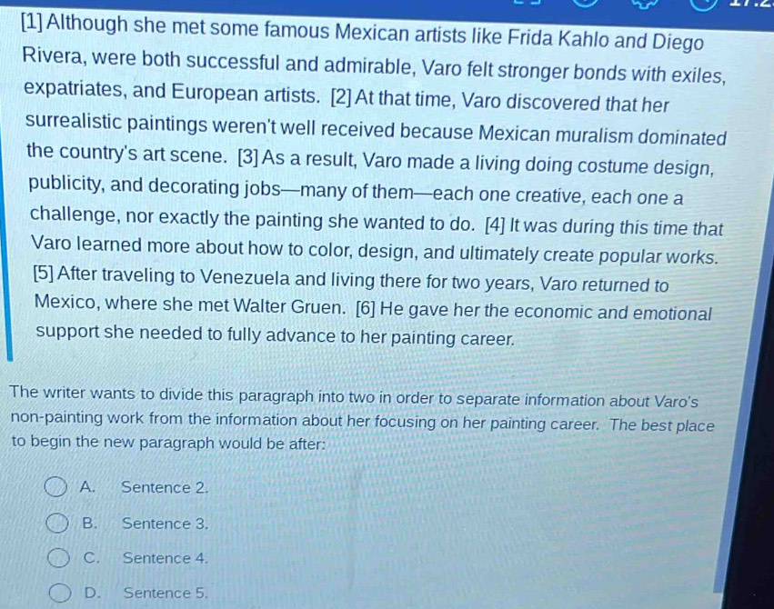 [1] Although she met some famous Mexican artists like Frida Kahlo and Diego
Rivera, were both successful and admirable, Varo felt stronger bonds with exiles,
expatriates, and European artists. [2] At that time, Varo discovered that her
surrealistic paintings weren't well received because Mexican muralism dominated
the country's art scene. [3] As a result, Varo made a living doing costume design,
publicity, and decorating jobs—many of them—each one creative, each one a
challenge, nor exactly the painting she wanted to do. [4] It was during this time that
Varo learned more about how to color, design, and ultimately create popular works.
[5] After traveling to Venezuela and living there for two years, Varo returned to
Mexico, where she met Walter Gruen. [6] He gave her the economic and emotional
support she needed to fully advance to her painting career.
The writer wants to divide this paragraph into two in order to separate information about Varo's
non-painting work from the information about her focusing on her painting career. The best place
to begin the new paragraph would be after:
A. Sentence 2.
B. Sentence 3.
C. Sentence 4.
D. Sentence 5.