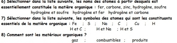 Sélectionner dans la liste suivante, les noms des atomes à partir desquels est 
essentiellement constituée la matière organique : fer, carbone, zinc, hydrogène,soufre 
hydrogène et soufre hydrogène et fer hydrogène et carbone 
7) Sélectionner dans la liste suivante, les symboles des atomes qui sont les constituants 
essentiels de la matière organique : Fe; S; Na; r Cu:H
Het C ; H et Na; H et S
8) Comment sont les matériaux organiques ? 
gaz ; combustibles ; produits