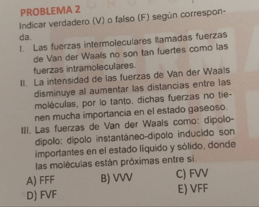 PROBLEMA 2
Indicar verdadero (V) o falso (F) según correspon-
da.
I. Las fuerzas intermoleculares llamadas fuerzas
de Van der Waals no son tan fuertes como las
fuerzas intramoleculares.
II. La intensidad de las fuerzas de Van der Waals
disminuye al aumentar las distancias entre las
moléculas, por lo tanto, dichas fuerzas no tie-
nen mucha importancia en el estado gaseoso.
III. Las fuerzas de Van der Waals como: dipolo-
dipolo: dípolo instantáneo-dipolo inducido son
importantes en el estado líquido y sólido, donde
las moléculas están próximas entre si.
A) FFF B) VVV C) FVV
D) FVF
E) VFF