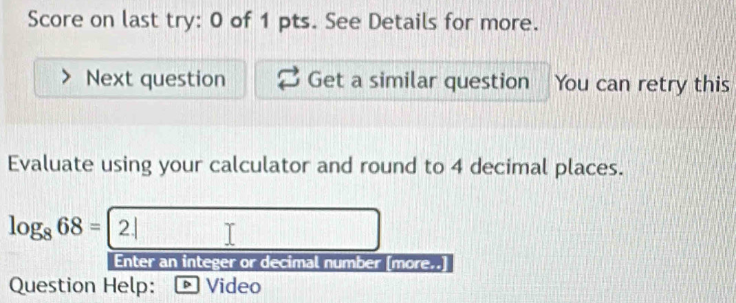 Score on last try: 0 of 1 pts. See Details for more. 
Next question Get a similar question You can retry this 
Evaluate using your calculator and round to 4 decimal places.
log _868=2.|
Enter an integer or decimal number [more.. 
Question Help: Video