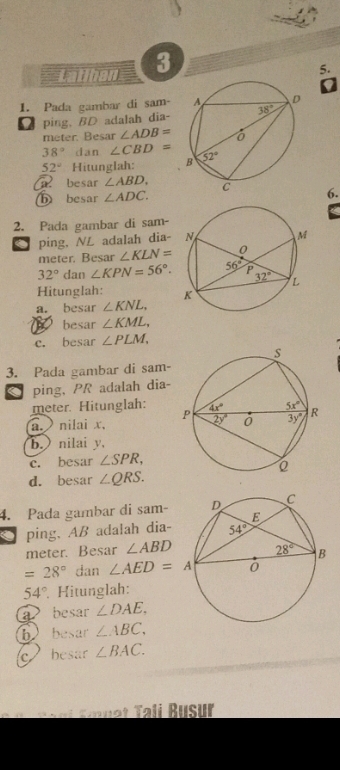 Latihan 3
5.
1. Pada gambar di sam- 
Dping, BD adalah dia- 
meter. Besar ∠ ADB=
38° dan ∠ CBD=
52° Hitunglah: 
besar ∠ ABD. 6.
⑥ besar ∠ ADC.
2. Pada gambar di sam-
ping. NL adalah dia-
meter. Besar ∠ KLN=
32° dan ∠ KPN=56°.
Hitunglah: 
a. besar ∠ KNL,
besar ∠ KML,
c. besar ∠ PLM,
3. Pada gambar di sam-
ping, PR adalah dia-
meter. Hitunglah:
a. nilai x, 
b. nilai y,
c. besar ∠ SPR,
d. besar ∠ QRS.
4. Pada gambar di sam- 
. ping, AB adalah dia-
meter. Besar ∠ ABD
=28° dan ∠ AED=A
54° Hitunglah:
a besar ∠ DAE.
b besar ∠ ABC,
c besar ∠ BAC.
*       n i   mn e t Tali Busur