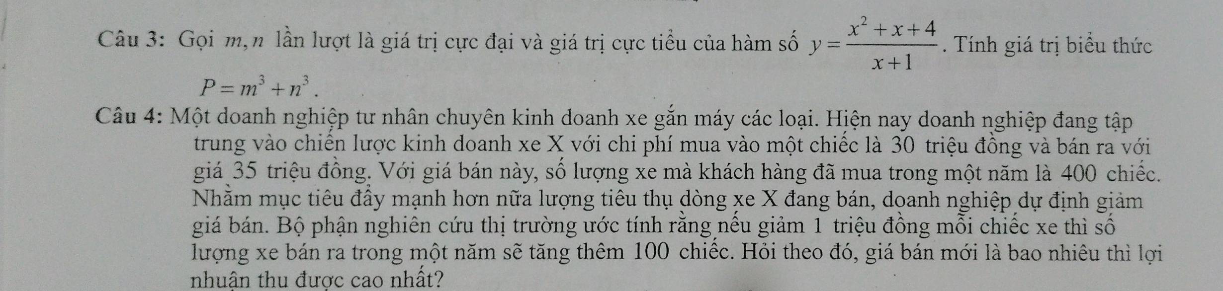 Gọi m,n lần lượt là giá trị cực đại và giá trị cực tiểu của hàm số y= (x^2+x+4)/x+1 . Tính giá trị biểu thức
P=m^3+n^3. 
Câu 4: Một doanh nghiệp tư nhân chuyên kinh doanh xe gắn máy các loại. Hiện nay doanh nghiệp đang tập 
trung vào chiên lược kinh doanh xe X với chi phí mua vào một chiếc là 30 triệu đồng và bán ra với 
giá 35 triệu đông. Với giá bán này, số lượng xe mà khách hàng đã mua trong một năm là 400 chiếc. 
Nhằm mục tiêu đấy mạnh hơn nữa lượng tiêu thụ dòng xe X đang bán, doanh nghiệp dự định giảm 
giá bán. Bộ phận nghiên cứu thị trường ước tính rằng nếu giảm 1 triệu đồng mỗi chiếc xe thì số 
lượng xe bán ra trong một năm sẽ tăng thêm 100 chiếc. Hỏi theo đó, giá bán mới là bao nhiêu thì lợi 
nhuận thu được cao nhất?