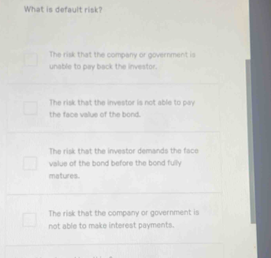 What is default risk?
The risk that the company or government is
unable to pay back the investor.
The risk that the investor is not able to pay
the face value of the bond.
The risk that the investor demands the face
value of the bond before the bond fully
matures.
The risk that the company or government is
not able to make interest payments.